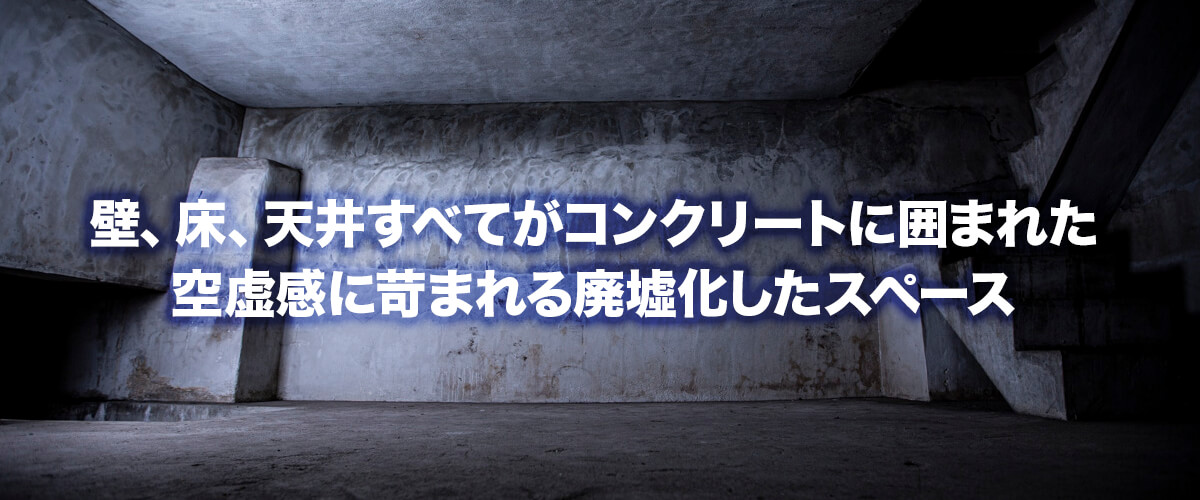 壁、床、天井すべてがコンクリートに囲まれた空虚感に苛まれる廃墟化したスペース